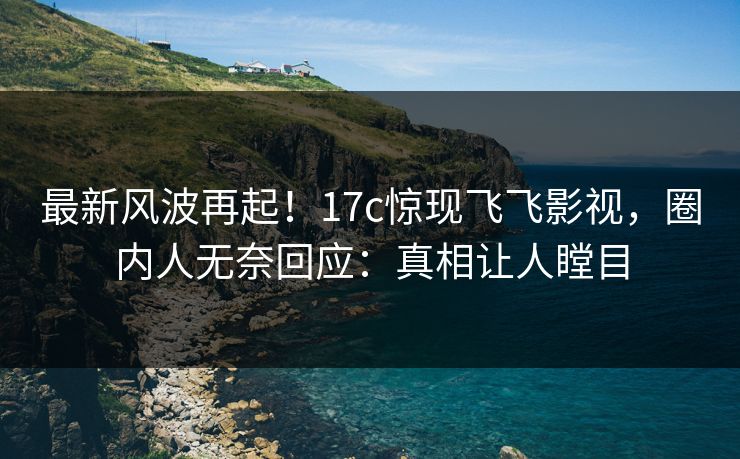 最新风波再起！17c惊现飞飞影视，圈内人无奈回应：真相让人瞠目
