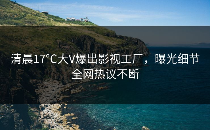 清晨17°C大V爆出影视工厂，曝光细节全网热议不断