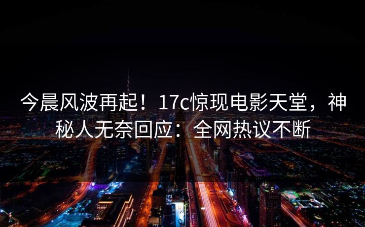 今晨风波再起！17c惊现电影天堂，神秘人无奈回应：全网热议不断
