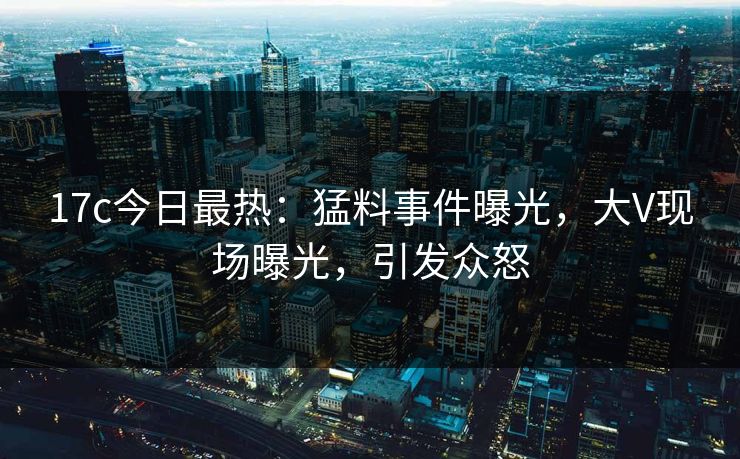 17c今日最热：猛料事件曝光，大V现场曝光，引发众怒