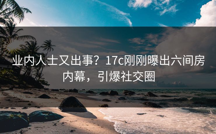 业内人士又出事?17c刚刚曝出六间房内幕,引爆社交圈 业内人士又出事?17c刚刚曝出六间房内幕,引爆社交圈