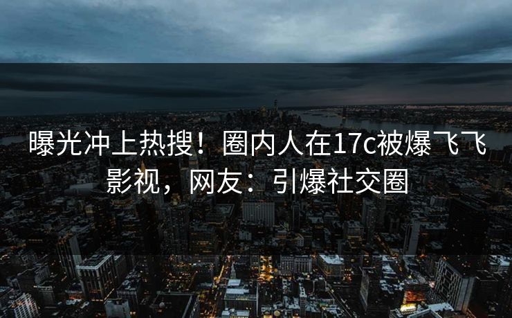 曝光冲上热搜！圈内人在17c被爆飞飞影视，网友：引爆社交圈