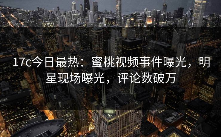 17c今日最热：蜜桃视频事件曝光，明星现场曝光，评论数破万