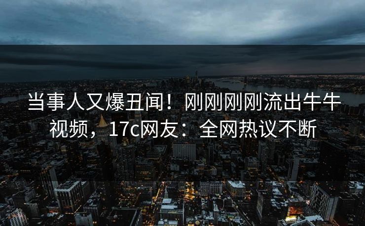当事人又爆丑闻！刚刚刚刚流出牛牛视频，17c网友：全网热议不断