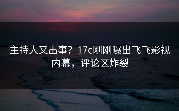 主持人又出事?17c刚刚曝出飞飞影视内幕,评论区炸裂 主持人又出事?17c刚刚曝出飞飞影视内幕,评论区炸裂