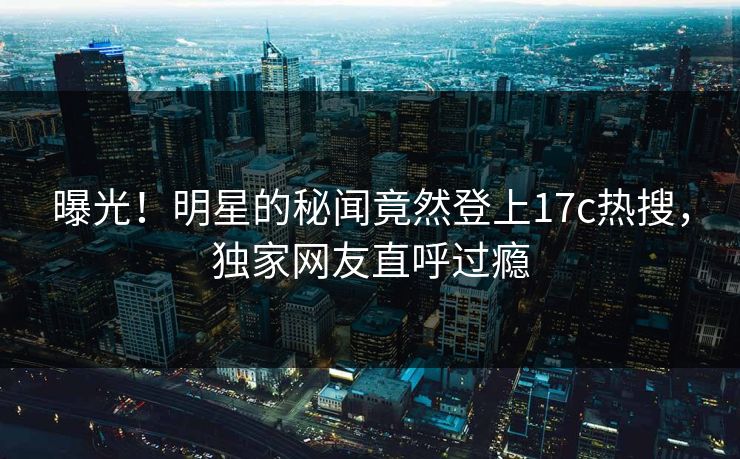 曝光!明星的秘闻竟然登上17c热搜,独家网友直呼过瘾 曝光!明星的秘闻竟然登上17c热搜,独家网友直呼过瘾