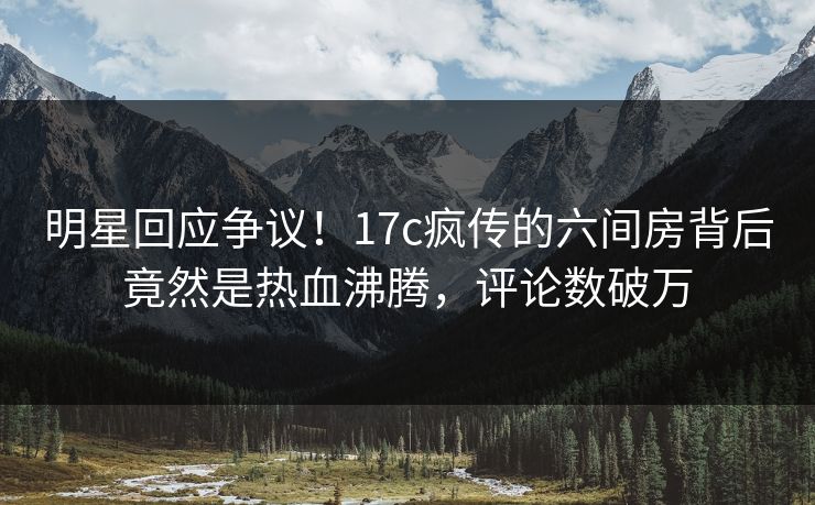 明星回应争议!17c疯传的六间房背后竟然是热血沸腾,评论数破万 明星回应争议!17c疯传的六间房背后竟然是热血沸腾,评论数破万