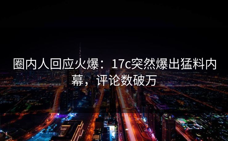 圈内人回应火爆：17c突然爆出猛料内幕，评论数破万