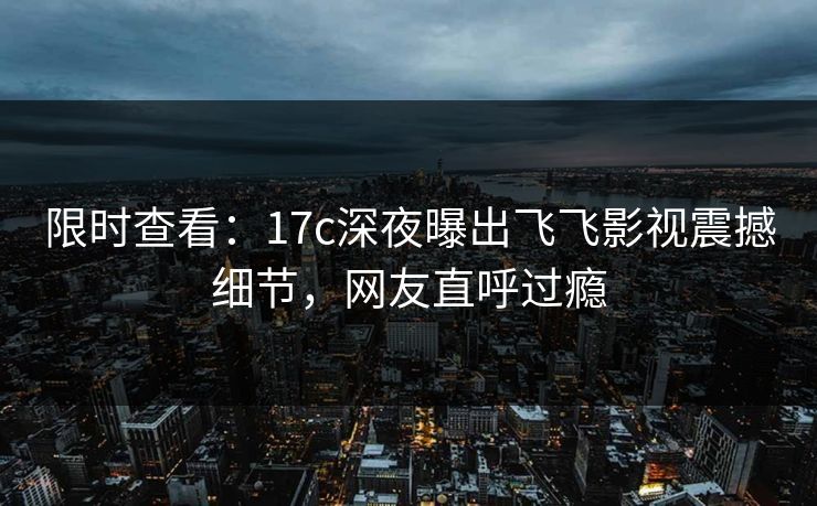 限时查看：17c深夜曝出飞飞影视震撼细节，网友直呼过瘾