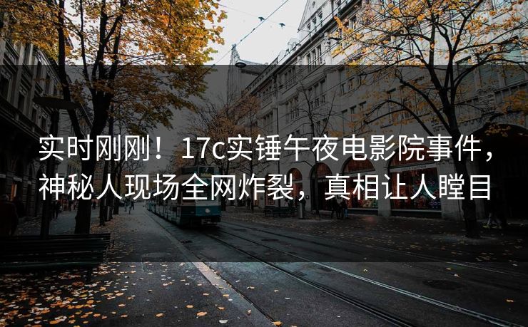实时刚刚！17c实锤午夜电影院事件，神秘人现场全网炸裂，真相让人瞠目