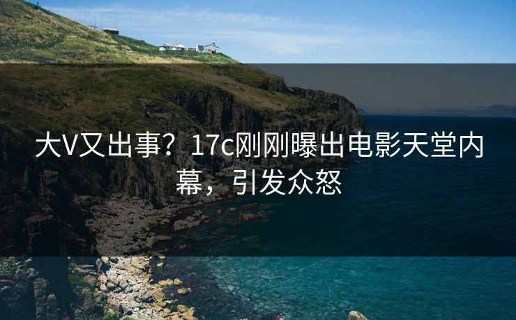大V又出事？17c刚刚曝出电影天堂内幕，引发众怒