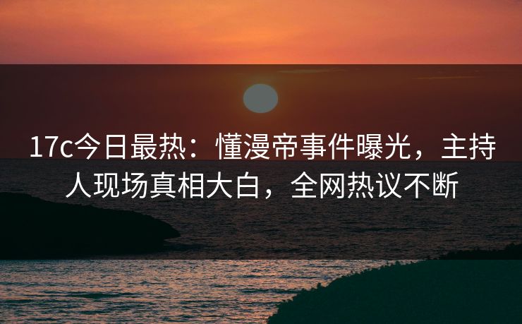 17c今日最热:懂漫帝事件曝光,主持人现场真相大白,全网热议不断 17c今日最热:懂漫帝事件曝光,主持人现场真相大白,全网热议不断