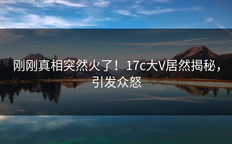 刚刚真相突然火了！17c大V居然揭秘，引发众怒
