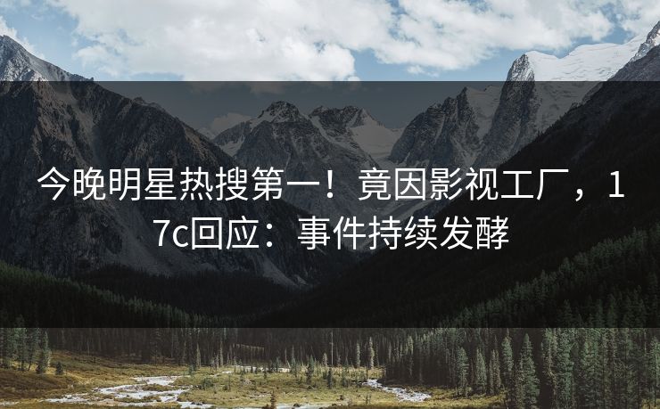今晚明星热搜第一！竟因影视工厂，17c回应：事件持续发酵