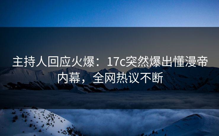 主持人回应火爆：17c突然爆出懂漫帝内幕，全网热议不断