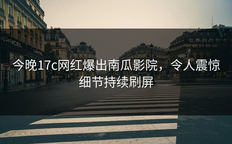 今晚17c网红爆出南瓜影院,令人震惊细节持续刷屏 今晚17c网红爆出南瓜影院,令人震惊细节持续刷屏