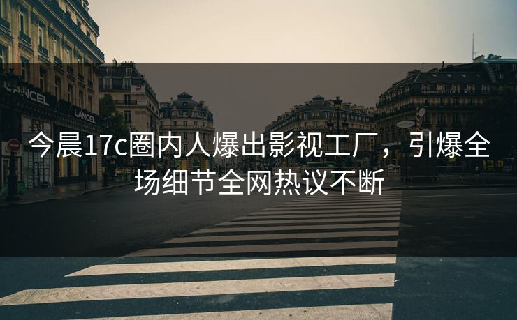 今晨17c圈内人爆出影视工厂，引爆全场细节全网热议不断