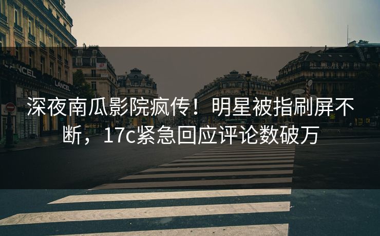 深夜南瓜影院疯传！明星被指刷屏不断，17c紧急回应评论数破万