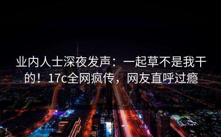 业内人士深夜发声:一起草不是我干的!17c全网疯传,网友直呼过瘾 业内人士深夜发声:一起草不是我干的!17c全网疯传,网友直呼过瘾