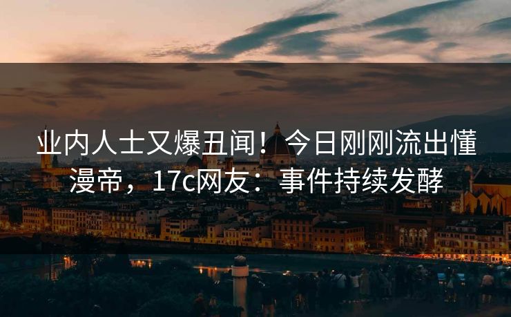 业内人士又爆丑闻！今日刚刚流出懂漫帝，17c网友：事件持续发酵