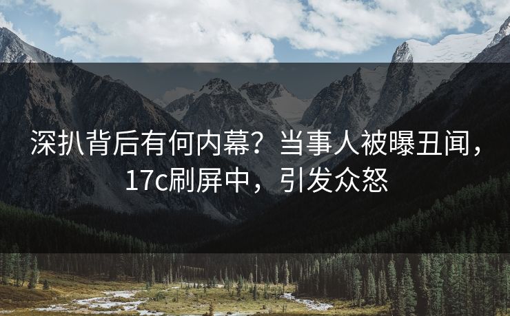 深扒背后有何内幕?当事人被曝丑闻,17c刷屏中,引发众怒 深扒背后有何内幕?当事人被曝丑闻,17c刷屏中,引发众怒