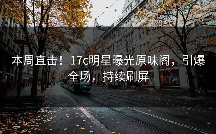 本周直击！17c明星曝光原味阁，引爆全场，持续刷屏