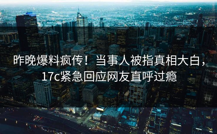 昨晚爆料疯传！当事人被指真相大白，17c紧急回应网友直呼过瘾
