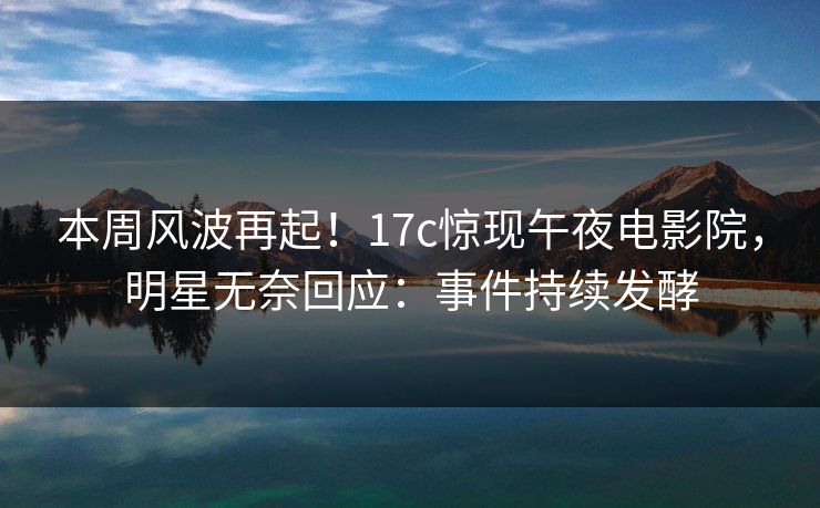 本周风波再起！17c惊现午夜电影院，明星无奈回应：事件持续发酵