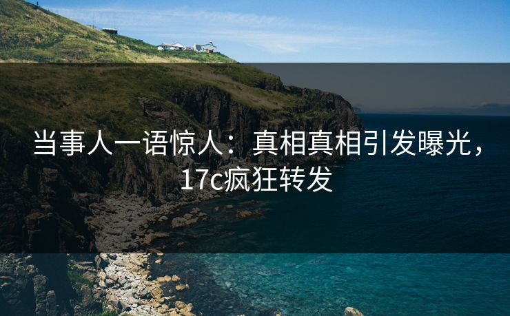 当事人一语惊人：真相真相引发曝光，17c疯狂转发