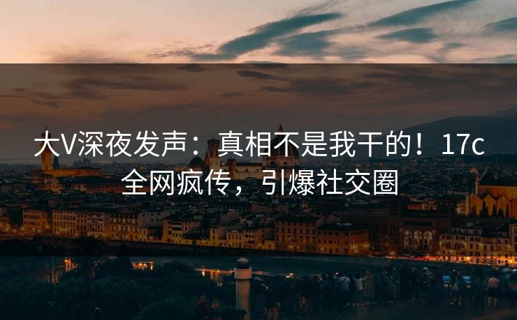 大V深夜发声：真相不是我干的！17c全网疯传，引爆社交圈