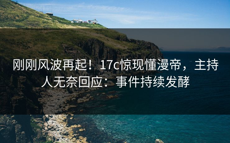 刚刚风波再起！17c惊现懂漫帝，主持人无奈回应：事件持续发酵