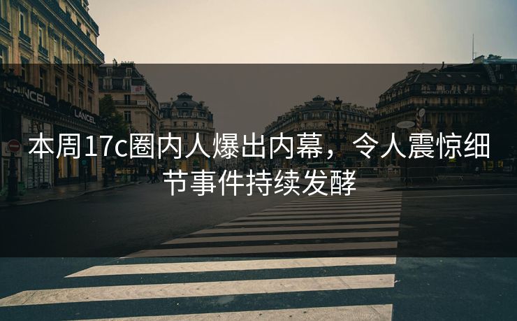本周17c圈内人爆出内幕，令人震惊细节事件持续发酵