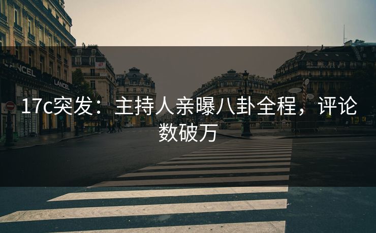 17c突发:主持人亲曝八卦全程,评论数破万 17c突发:主持人亲曝八卦全程,评论数破万