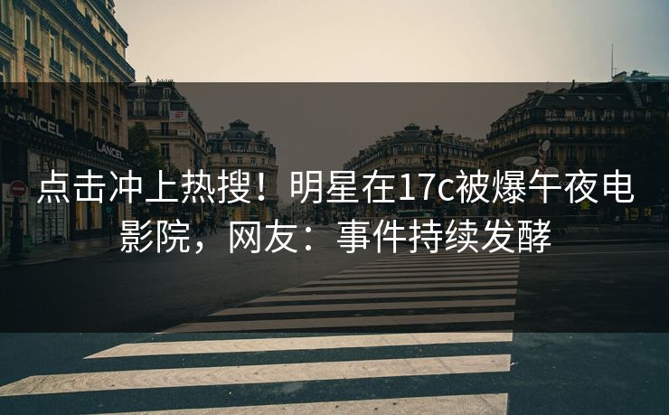 点击冲上热搜！明星在17c被爆午夜电影院，网友：事件持续发酵