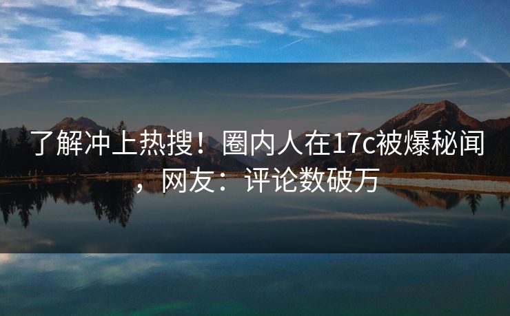 了解冲上热搜！圈内人在17c被爆秘闻，网友：评论数破万