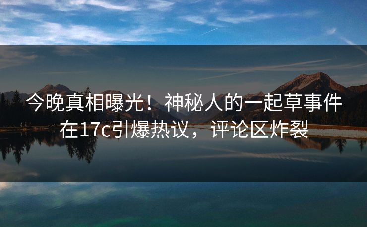 今晚真相曝光！神秘人的一起草事件在17c引爆热议，评论区炸裂