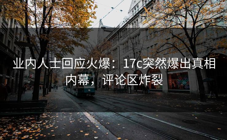 业内人士回应火爆：17c突然爆出真相内幕，评论区炸裂