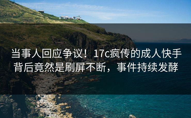 当事人回应争议！17c疯传的成人快手背后竟然是刷屏不断，事件持续发酵