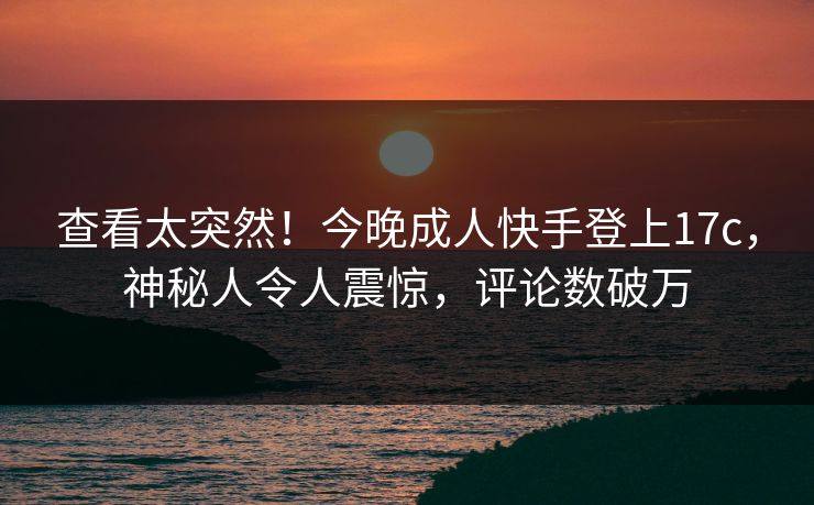 查看太突然！今晚成人快手登上17c，神秘人令人震惊，评论数破万