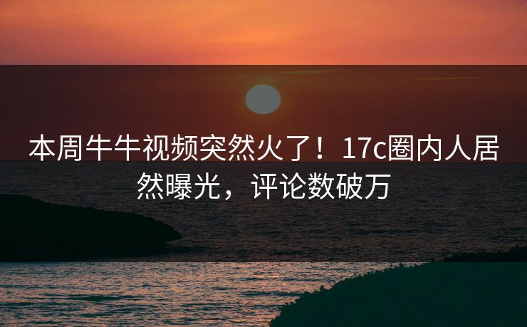 本周牛牛视频突然火了！17c圈内人居然曝光，评论数破万