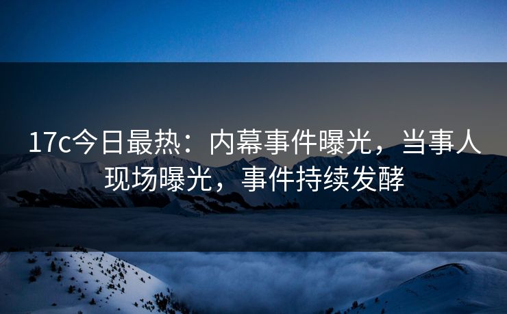 17c今日最热：内幕事件曝光，当事人现场曝光，事件持续发酵