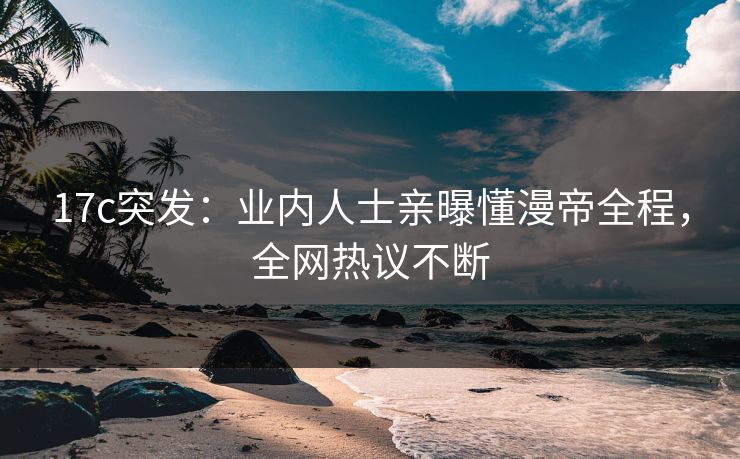 17c突发：业内人士亲曝懂漫帝全程，全网热议不断