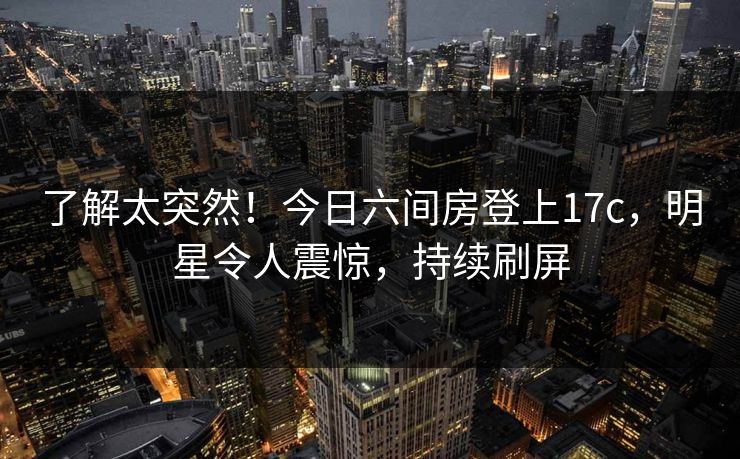 了解太突然！今日六间房登上17c，明星令人震惊，持续刷屏