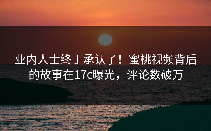 业内人士终于承认了！蜜桃视频背后的故事在17c曝光，评论数破万