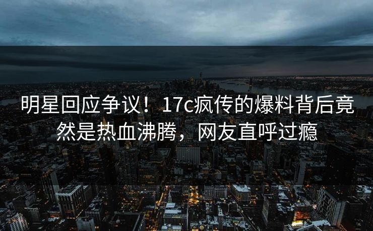 明星回应争议！17c疯传的爆料背后竟然是热血沸腾，网友直呼过瘾