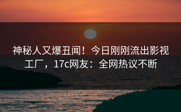 神秘人又爆丑闻！今日刚刚流出影视工厂，17c网友：全网热议不断
