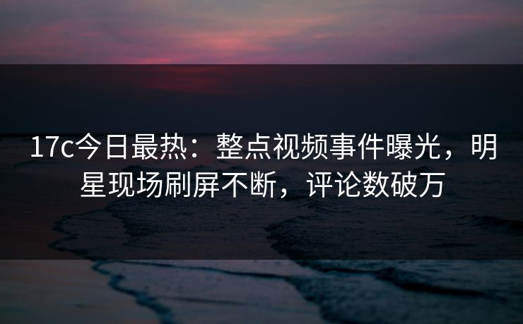 17c今日最热：整点视频事件曝光，明星现场刷屏不断，评论数破万