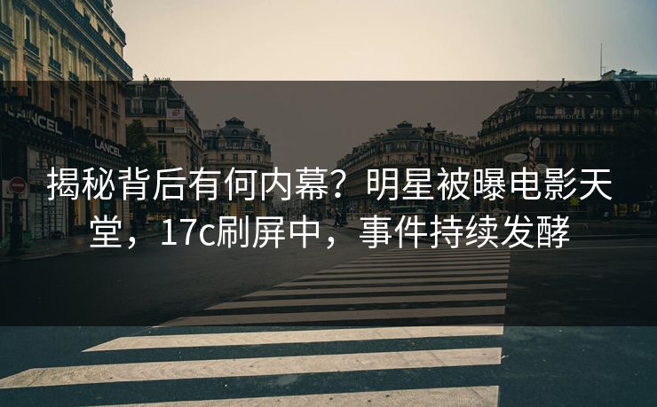揭秘背后有何内幕？明星被曝电影天堂，17c刷屏中，事件持续发酵