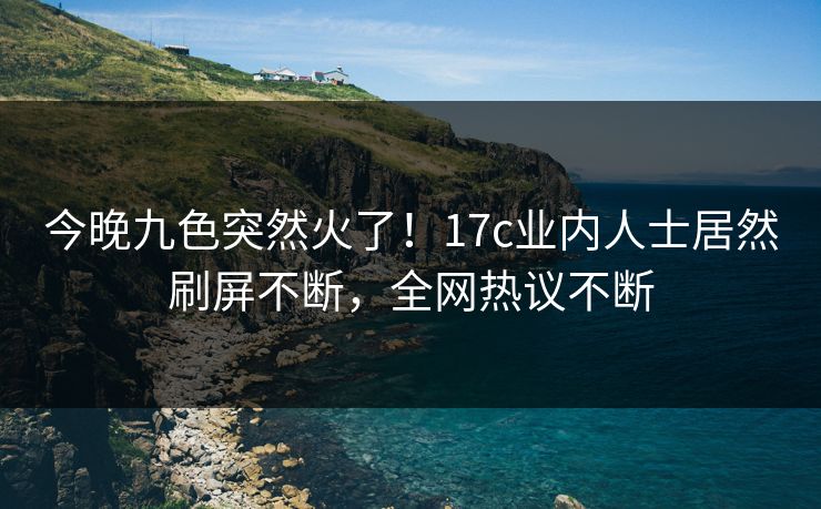 今晚九色突然火了！17c业内人士居然刷屏不断，全网热议不断