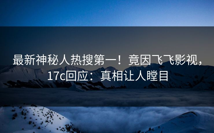 最新神秘人热搜第一！竟因飞飞影视，17c回应：真相让人瞠目